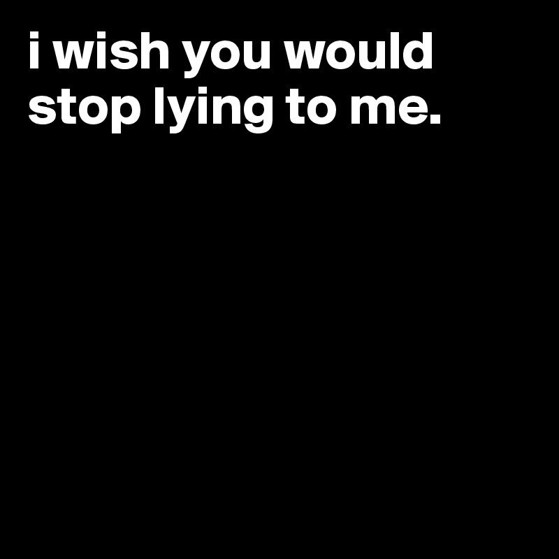 i wish you would stop lying to me.






