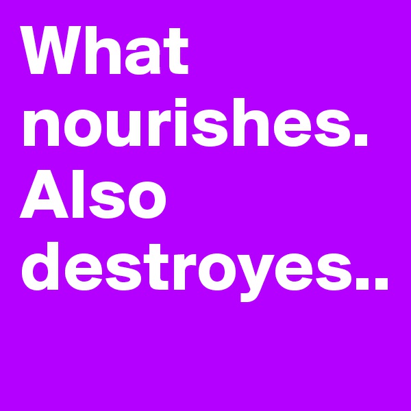 What nourishes.Also destroyes..
