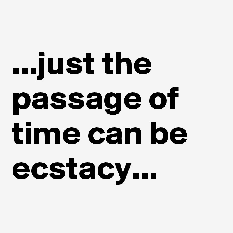 
...just the passage of time can be ecstacy...
