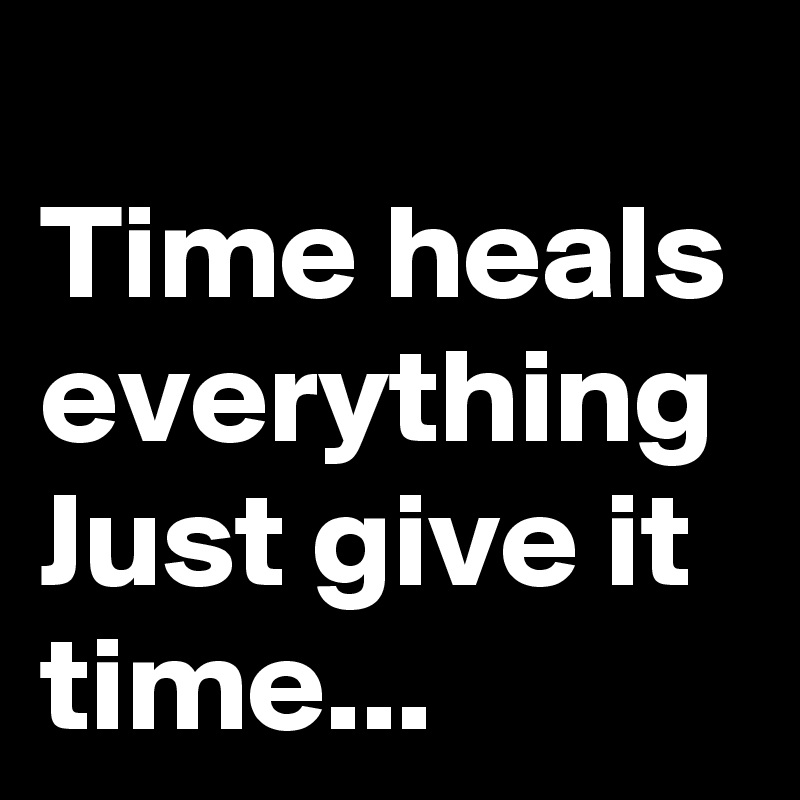 
Time heals everything
Just give it
time...