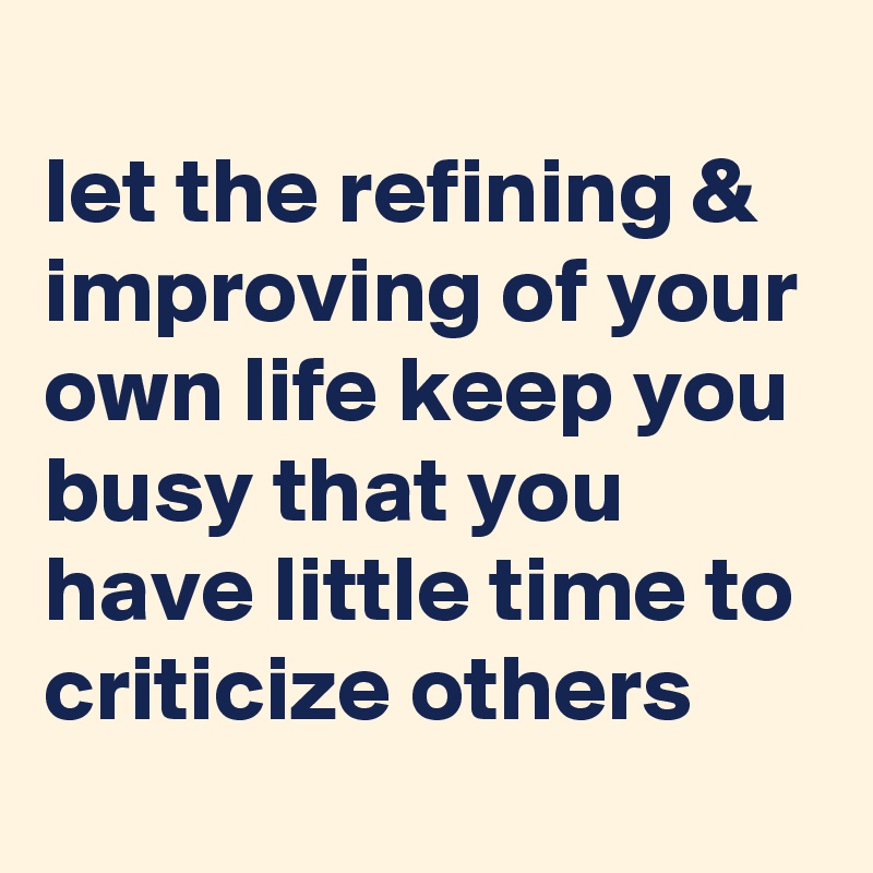
let the refining & improving of your own life keep you busy that you have little time to criticize others