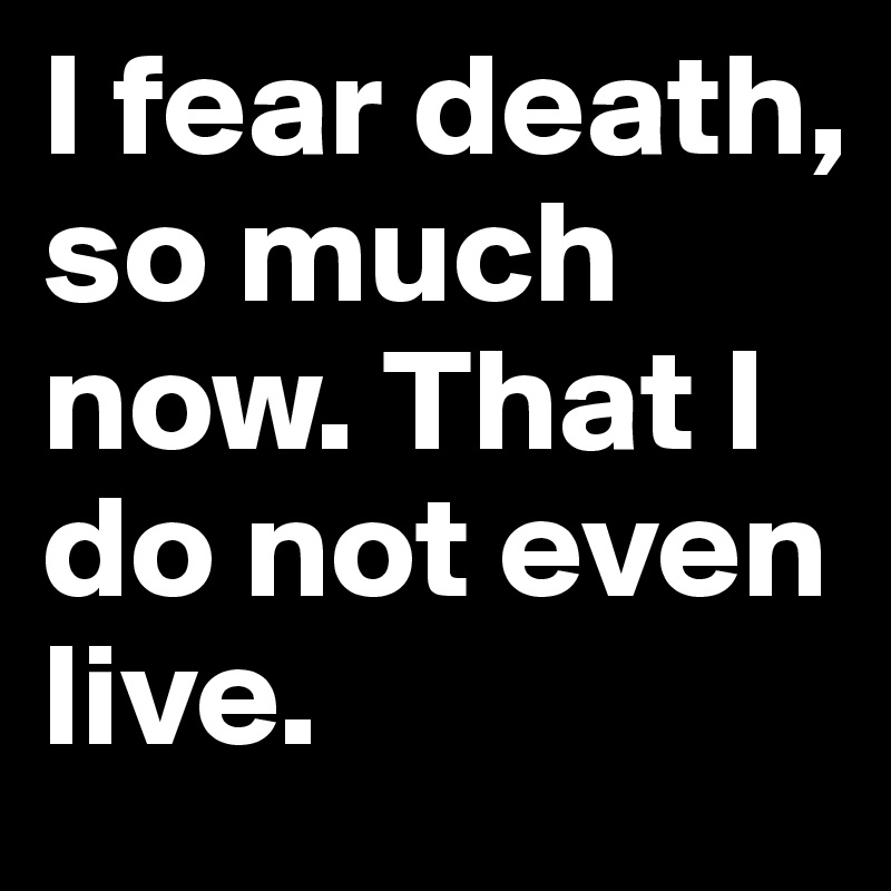 I fear death, so much now. That I do not even live.