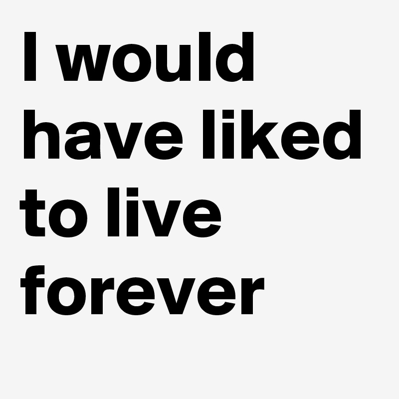 I would have liked to live forever