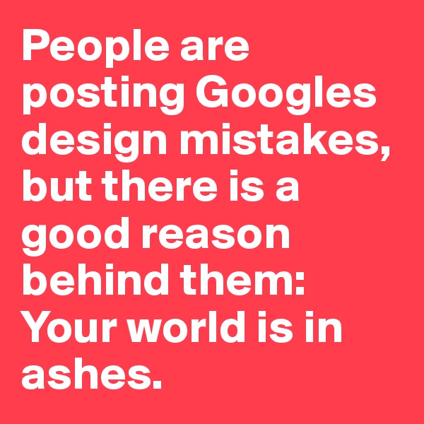 People are posting Googles design mistakes, but there is a good reason behind them: Your world is in ashes.