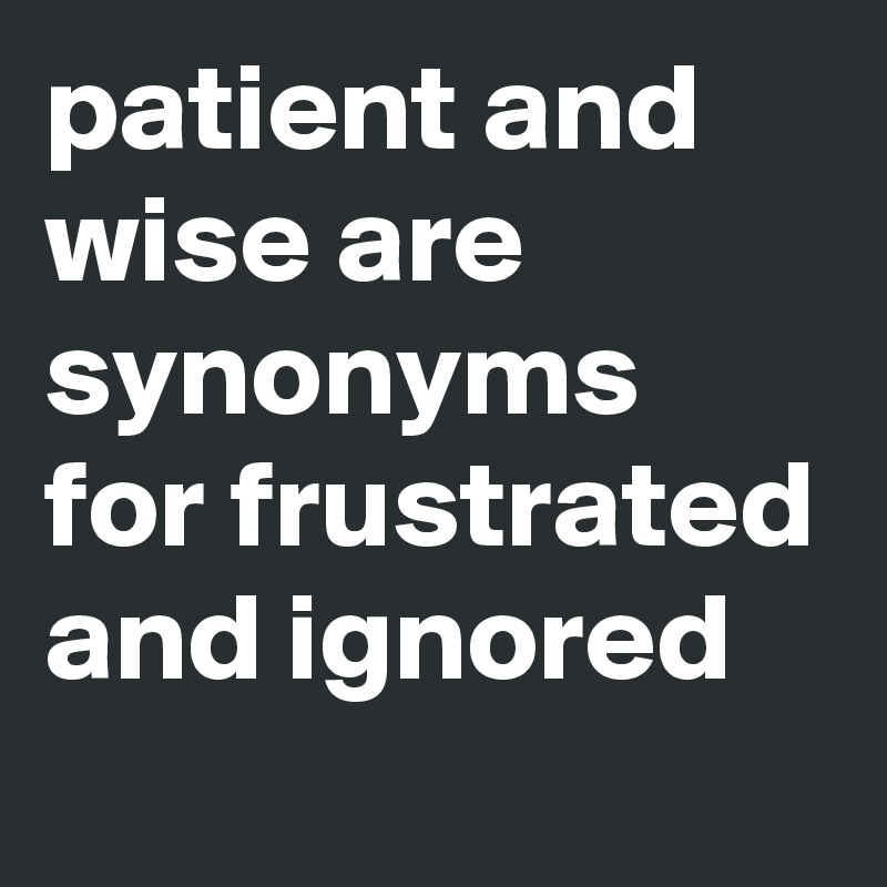 patient and wise are synonyms for frustrated and ignored