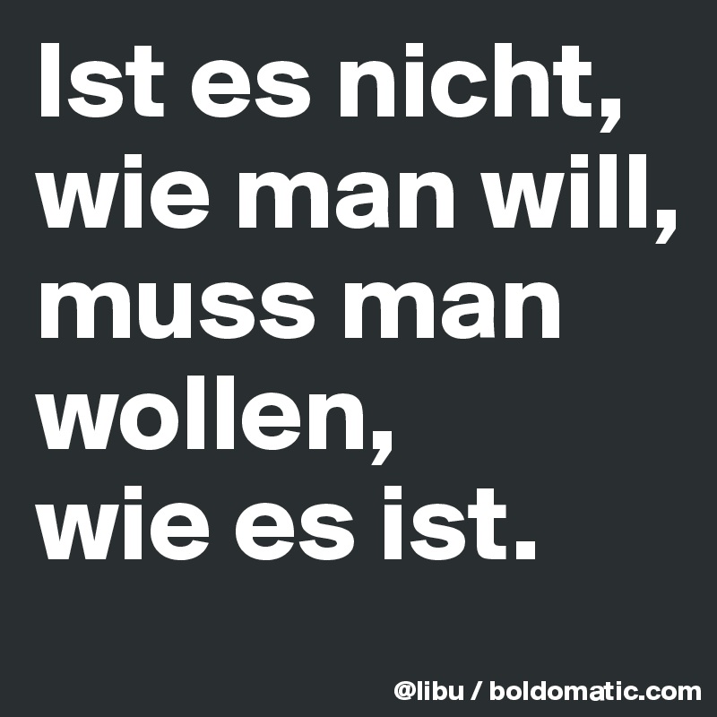 Ist es nicht, wie man will,
muss man wollen,
wie es ist. 