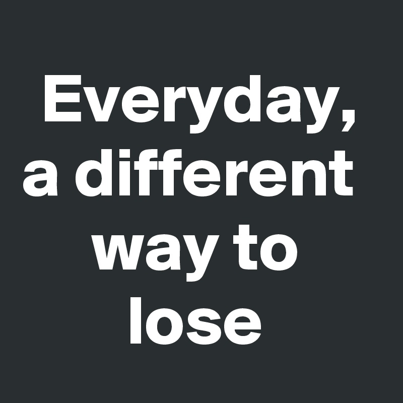 Everyday, a different 
way to lose