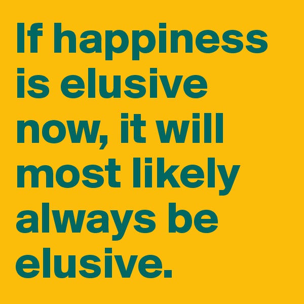 If happiness is elusive now, it will most likely always be elusive.