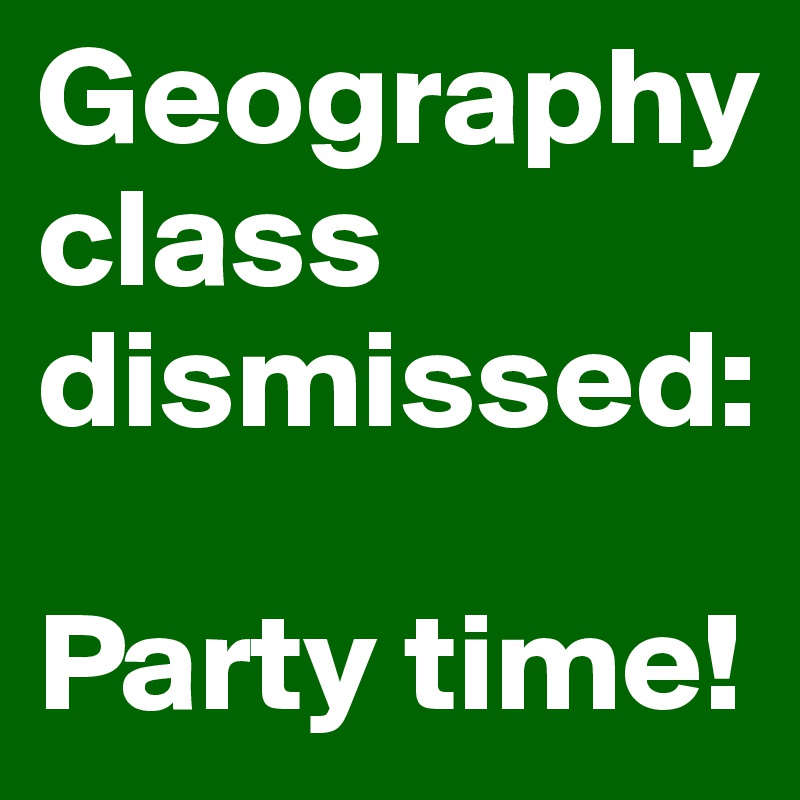 Geography 
class dismissed: 

Party time!