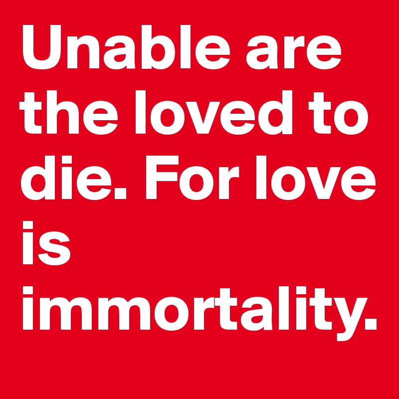 Unable are the loved to die. For love is immortality.