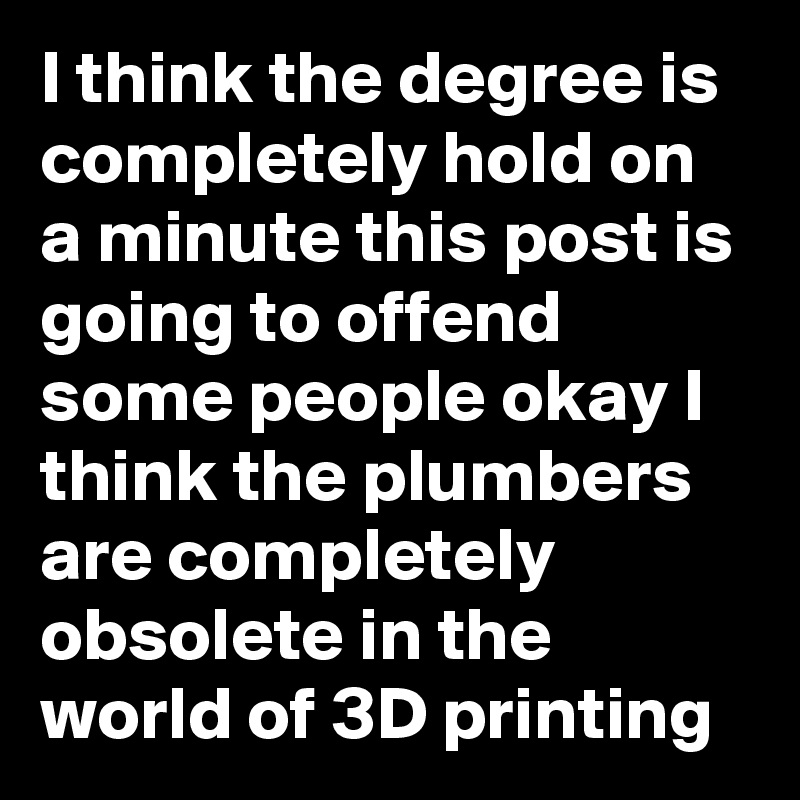 I think the degree is completely hold on a minute this post is going to offend some people okay I think the plumbers are completely obsolete in the world of 3D printing