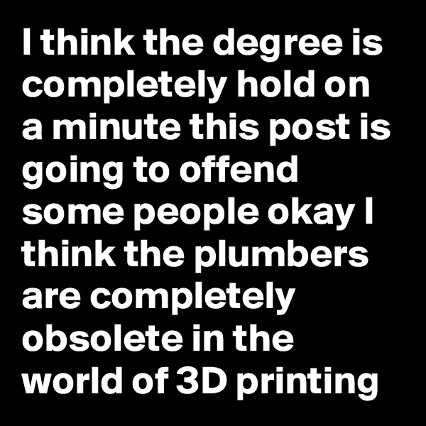 I think the degree is completely hold on a minute this post is going to offend some people okay I think the plumbers are completely obsolete in the world of 3D printing
