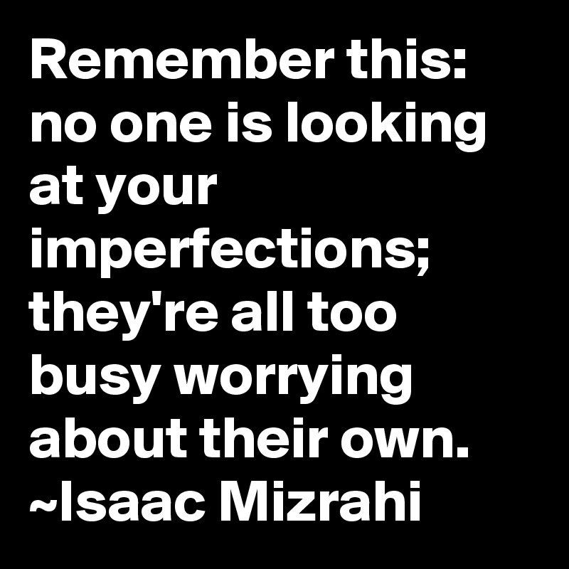 Remember this: no one is looking at your imperfections; they're all too busy worrying about their own.
~Isaac Mizrahi