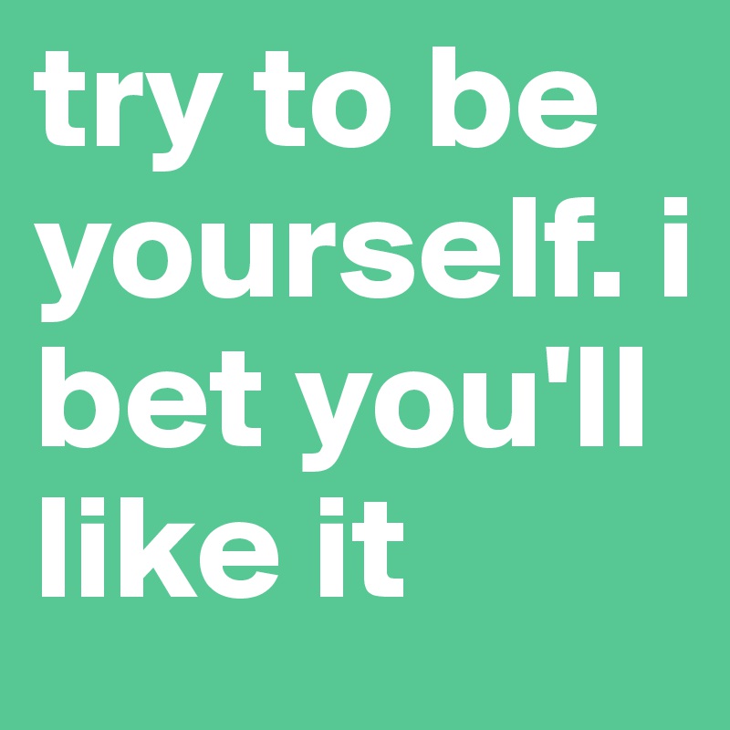 try to be yourself. i bet you'll like it