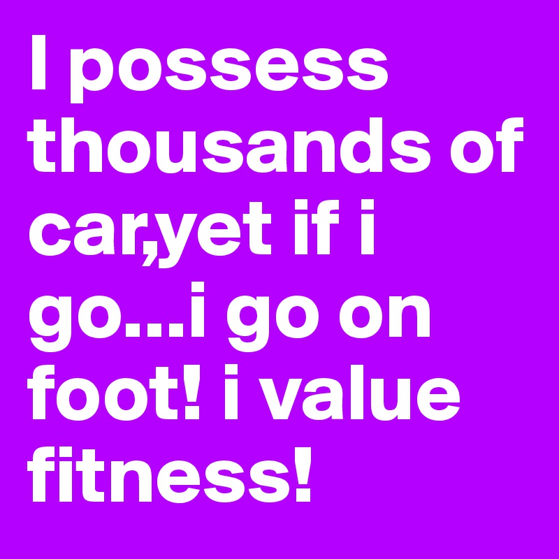 I possess thousands of car,yet if i go...i go on foot! i value fitness!