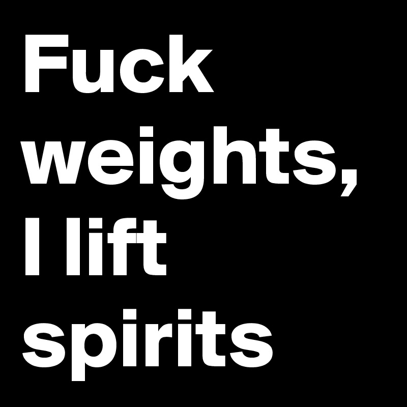 Fuck weights, I lift spirits