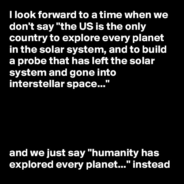 I look forward to a time when we don't say "the US is the only country to explore every planet in the solar system, and to build a probe that has left the solar system and gone into interstellar space..."





and we just say "humanity has explored every planet..." instead