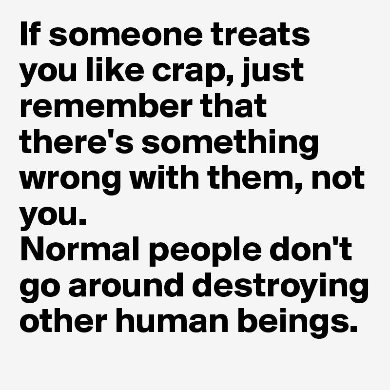 If someone treats you like crap, just remember that there's something wrong with them, not you.
Normal people don't go around destroying other human beings.
