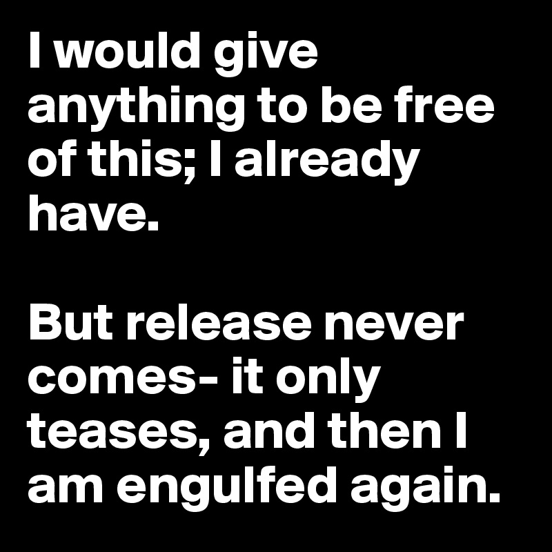 I would give anything to be free of this; I already have. 

But release never comes- it only teases, and then I am engulfed again.
