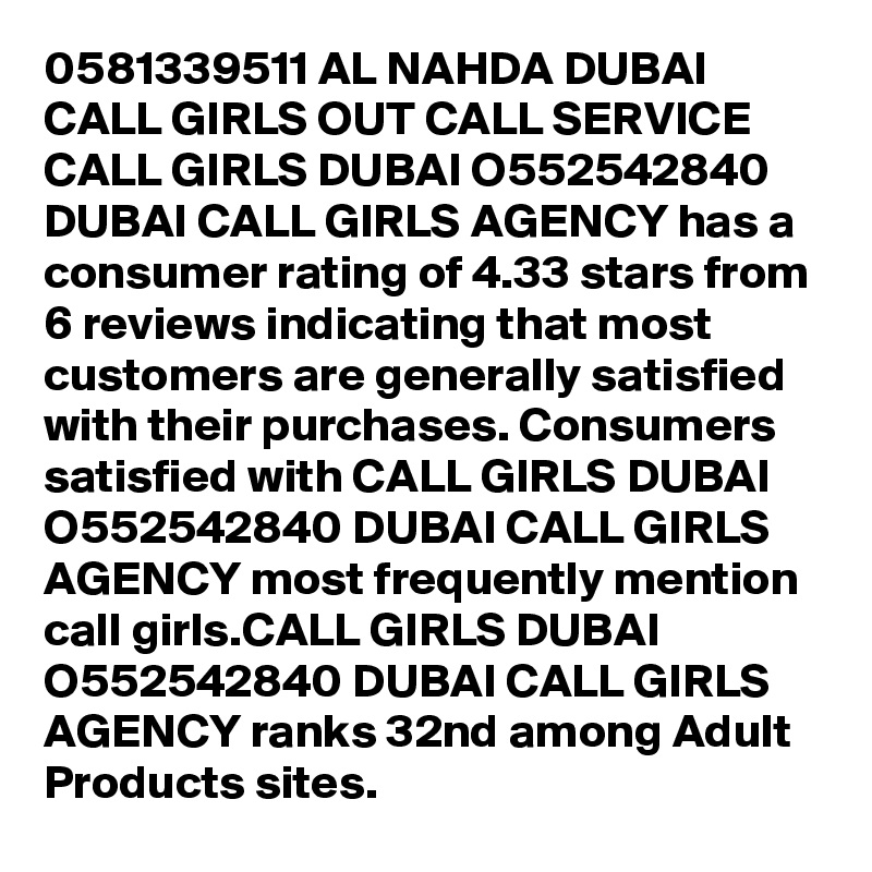 0581339511 AL NAHDA DUBAI CALL GIRLS OUT CALL SERVICE CALL GIRLS DUBAI O552542840 DUBAI CALL GIRLS AGENCY has a consumer rating of 4.33 stars from 6 reviews indicating that most customers are generally satisfied with their purchases. Consumers satisfied with CALL GIRLS DUBAI O552542840 DUBAI CALL GIRLS AGENCY most frequently mention call girls.CALL GIRLS DUBAI O552542840 DUBAI CALL GIRLS AGENCY ranks 32nd among Adult Products sites.