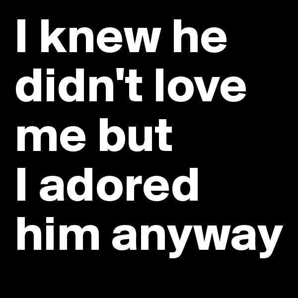 I knew he didn't love me but 
I adored him anyway