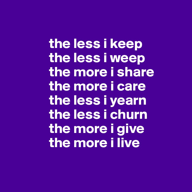 

              the less i keep
              the less i weep
              the more i share
              the more i care
              the less i yearn
              the less i churn
              the more i give
              the more i live

