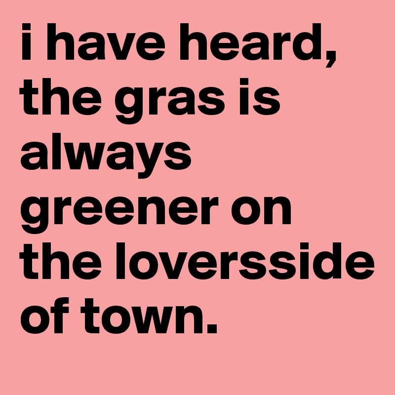 i have heard, the gras is always greener on the loversside of town.
