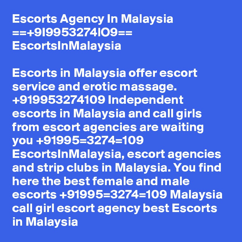 Escorts Agency In Malaysia ==+9I9953274lO9== EscortsInMalaysia

Escorts in Malaysia offer escort service and erotic massage. +919953274109 Independent escorts in Malaysia and call girls from escort agencies are waiting you +91995=3274=109 EscortsInMalaysia, escort agencies and strip clubs in Malaysia. You find here the best female and male escorts +91995=3274=109 Malaysia call girl escort agency best Escorts in Malaysia