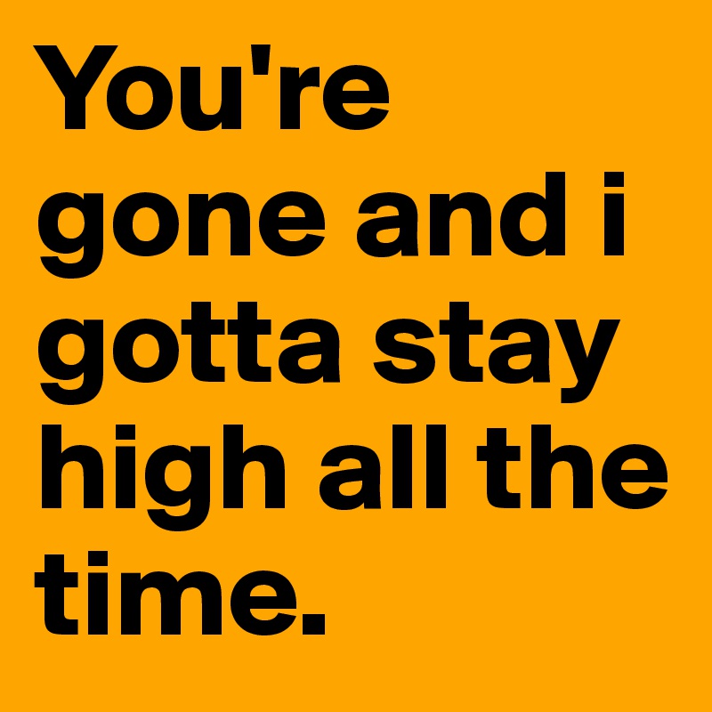 You're gone and i gotta stay high all the time.