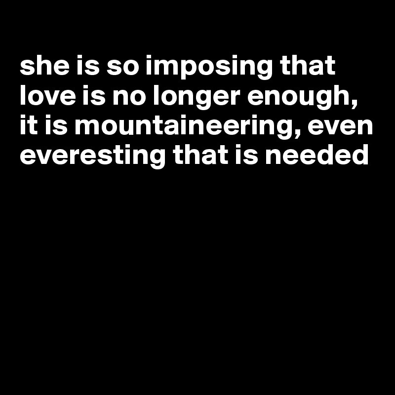 
she is so imposing that love is no longer enough, it is mountaineering, even everesting that is needed





