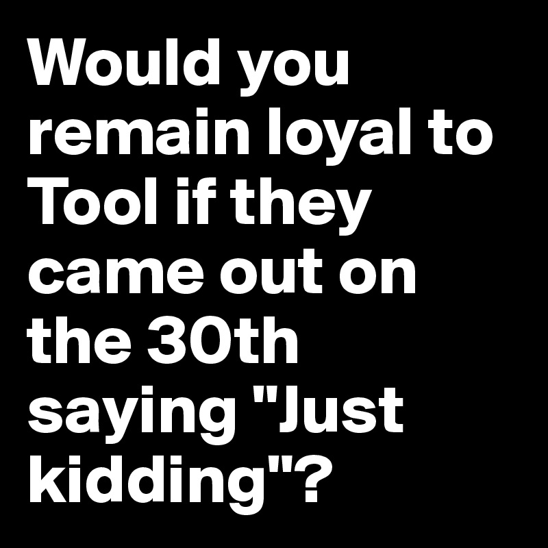 Would you remain loyal to Tool if they came out on the 30th saying "Just kidding"?