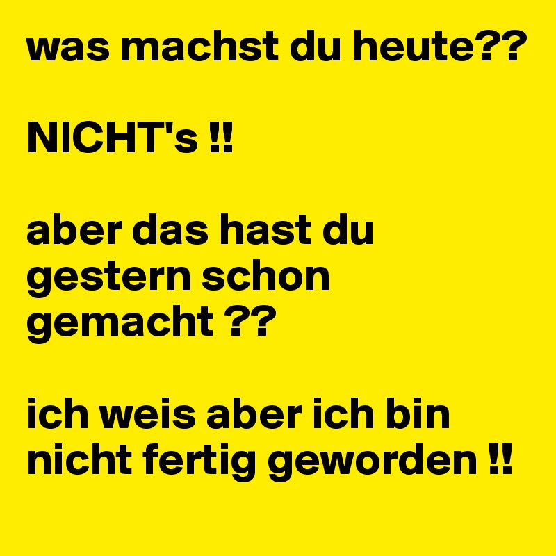 was machst du heute??

NICHT's !!

aber das hast du gestern schon 
gemacht ??

ich weis aber ich bin nicht fertig geworden !!