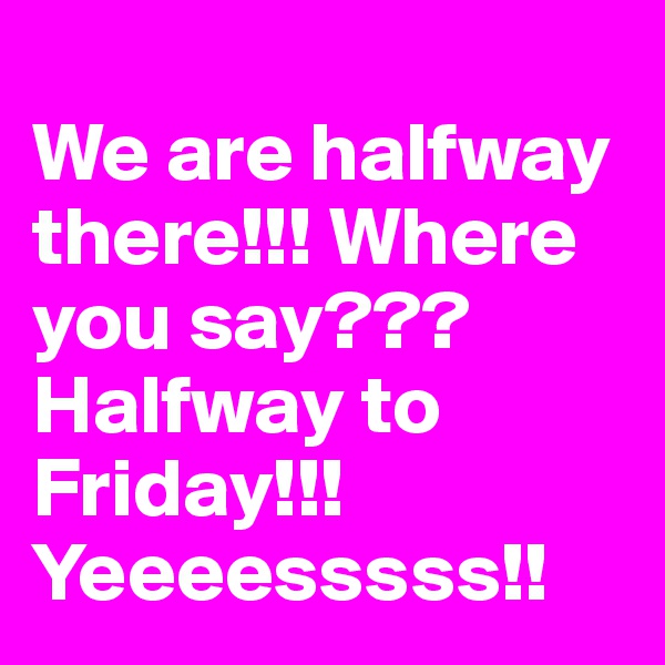 
We are halfway there!!! Where you say??? Halfway to Friday!!! Yeeeesssss!!