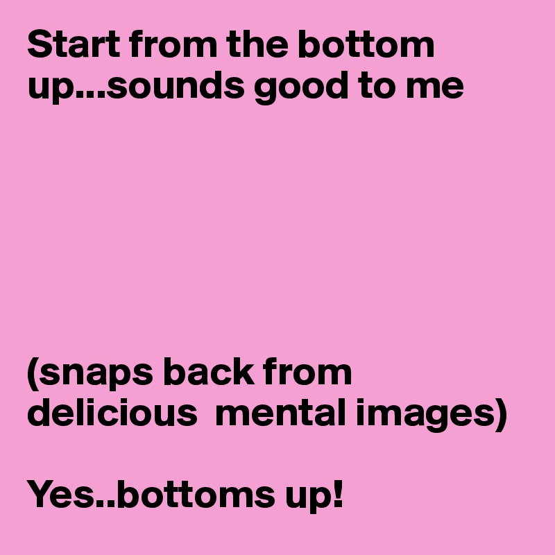 Start from the bottom up...sounds good to me






(snaps back from delicious  mental images)

Yes..bottoms up! 