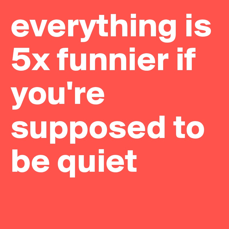 everything is 5x funnier if you're supposed to be quiet
