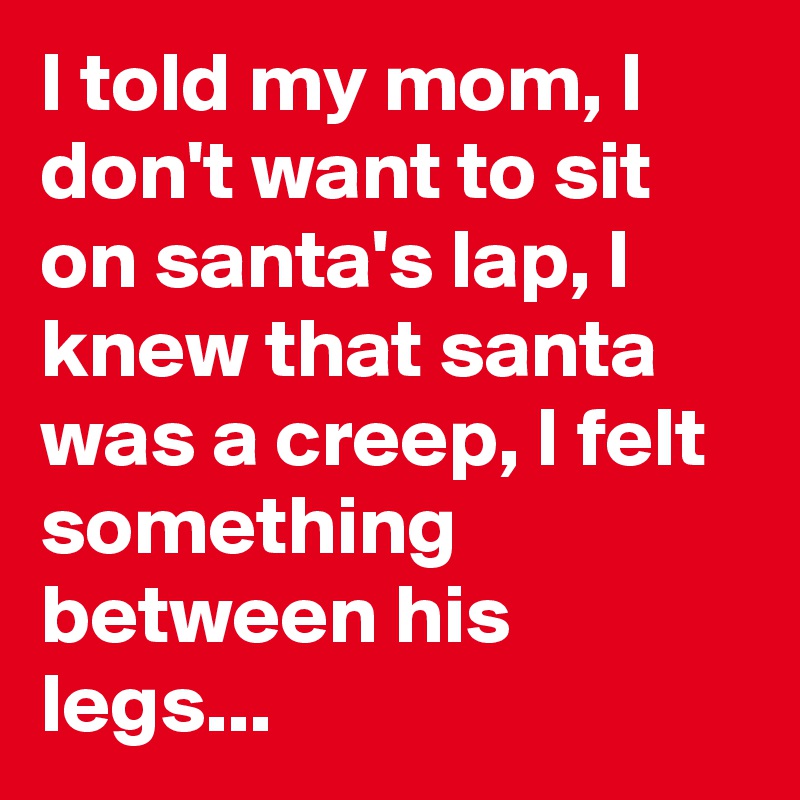 I told my mom, I don't want to sit on santa's lap, I knew that santa was a creep, I felt something between his legs...