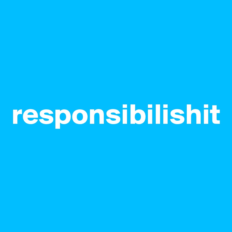 


responsibilishit


