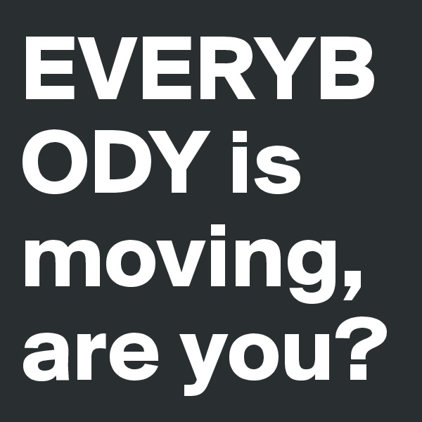 EVERYBODY is moving, are you?