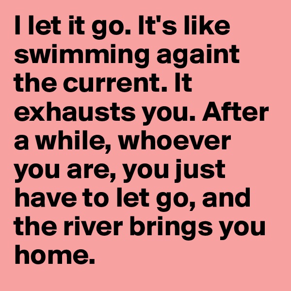I let it go. It's like swimming againt the current. It exhausts you. After a while, whoever you are, you just have to let go, and the river brings you home. 