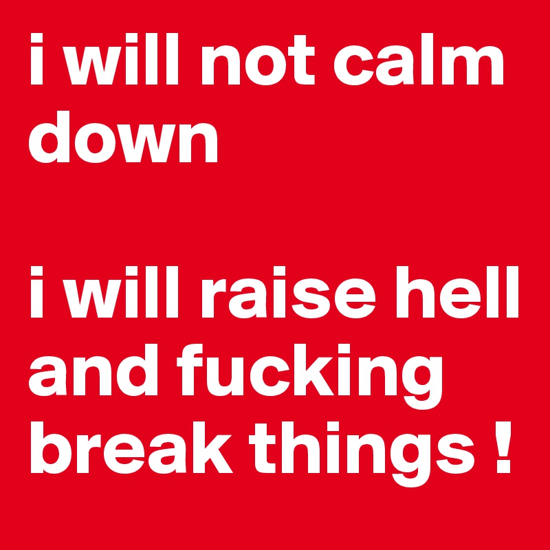 i will not calm down 

i will raise hell and fucking break things !