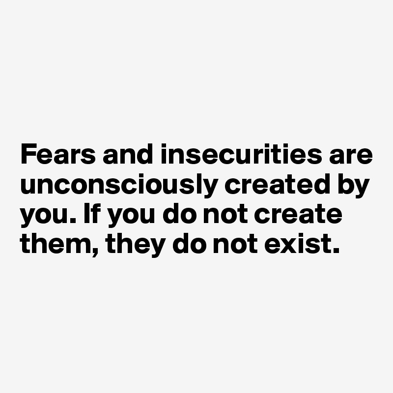 



Fears and insecurities are unconsciously created by you. If you do not create them, they do not exist.


