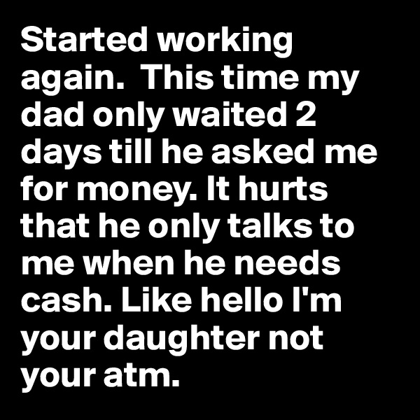 Started working again.  This time my dad only waited 2 days till he asked me for money. It hurts that he only talks to me when he needs cash. Like hello I'm your daughter not your atm. 