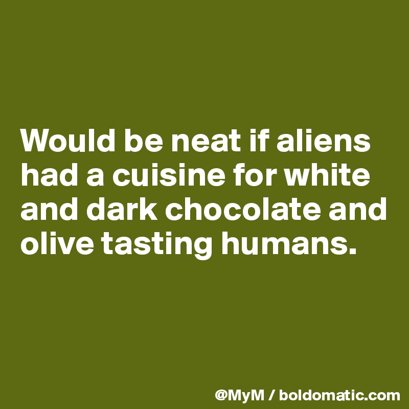 


Would be neat if aliens had a cuisine for white and dark chocolate and olive tasting humans.


