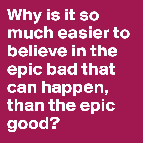 Why is it so much easier to believe in the epic bad that can happen, than the epic good?