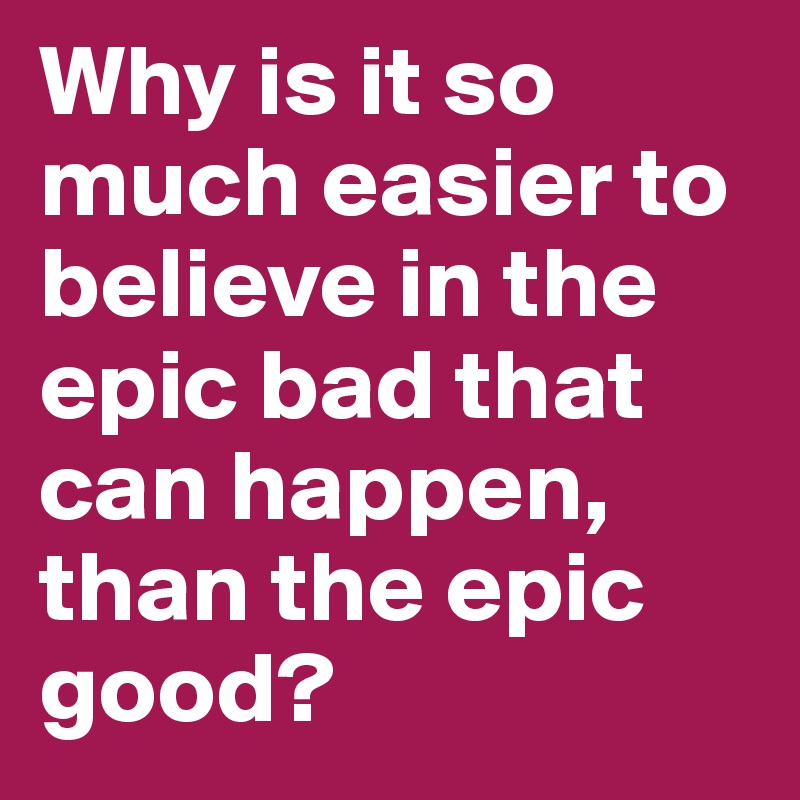 Why is it so much easier to believe in the epic bad that can happen, than the epic good?