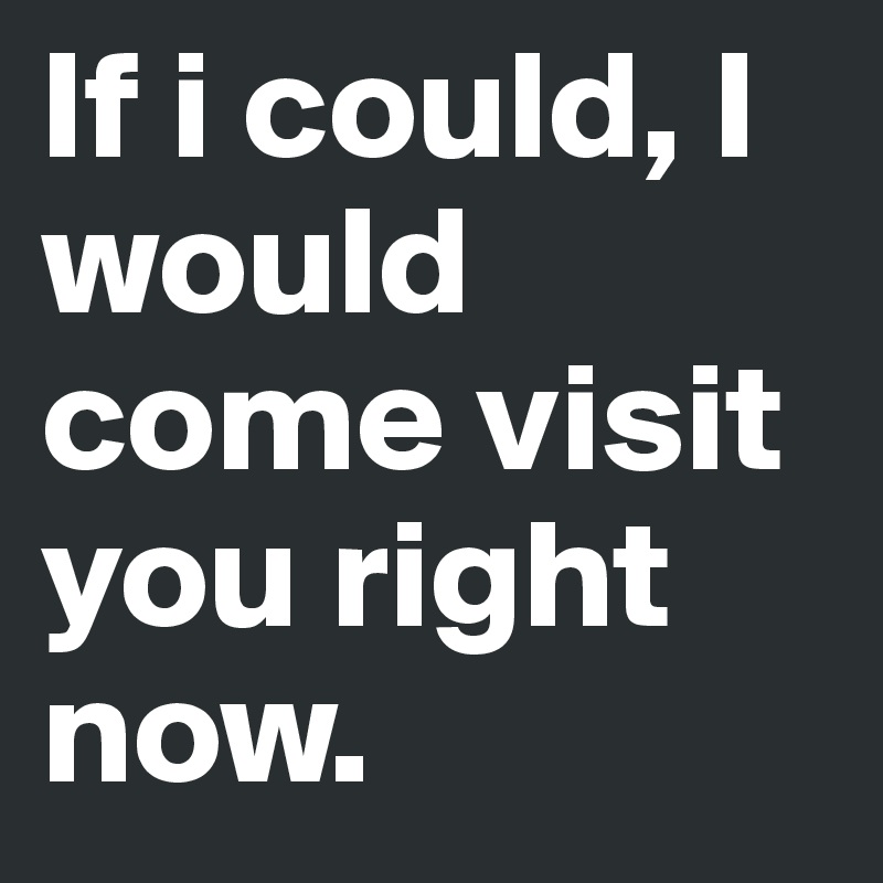 If i could, I would come visit you right now.