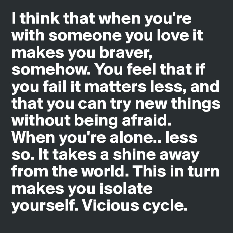 I think that when you're with someone you love it makes you braver, somehow. You feel that if you fail it matters less, and that you can try new things without being afraid. 
When you're alone.. less so. It takes a shine away from the world. This in turn makes you isolate yourself. Vicious cycle.