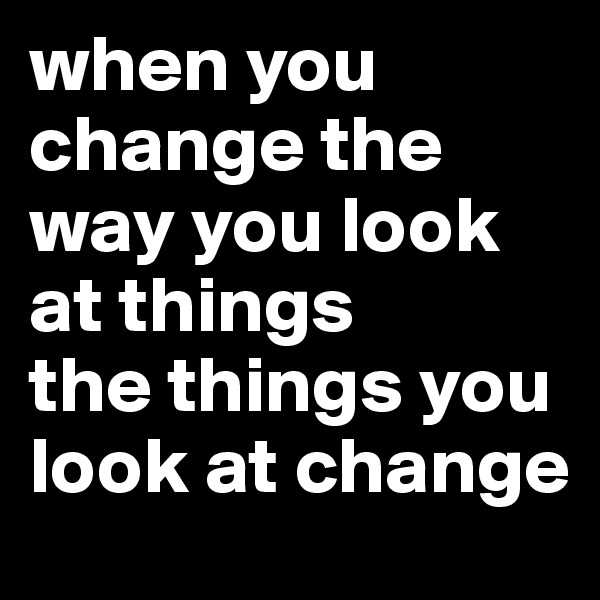 when you change the way you look at things
the things you look at change