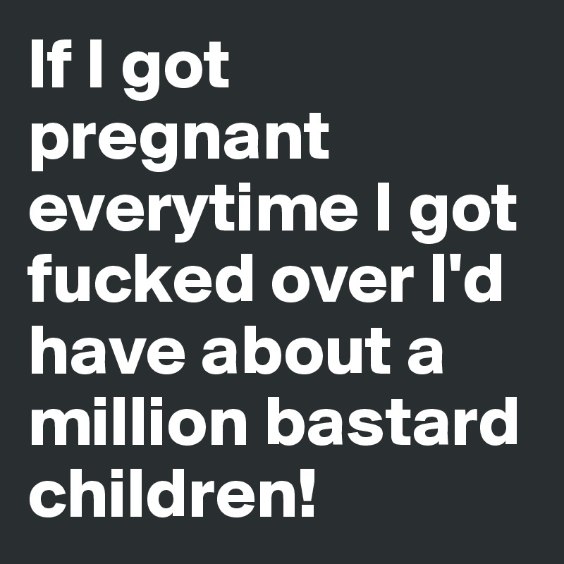 If I got pregnant everytime I got fucked over I'd have about a million bastard children!