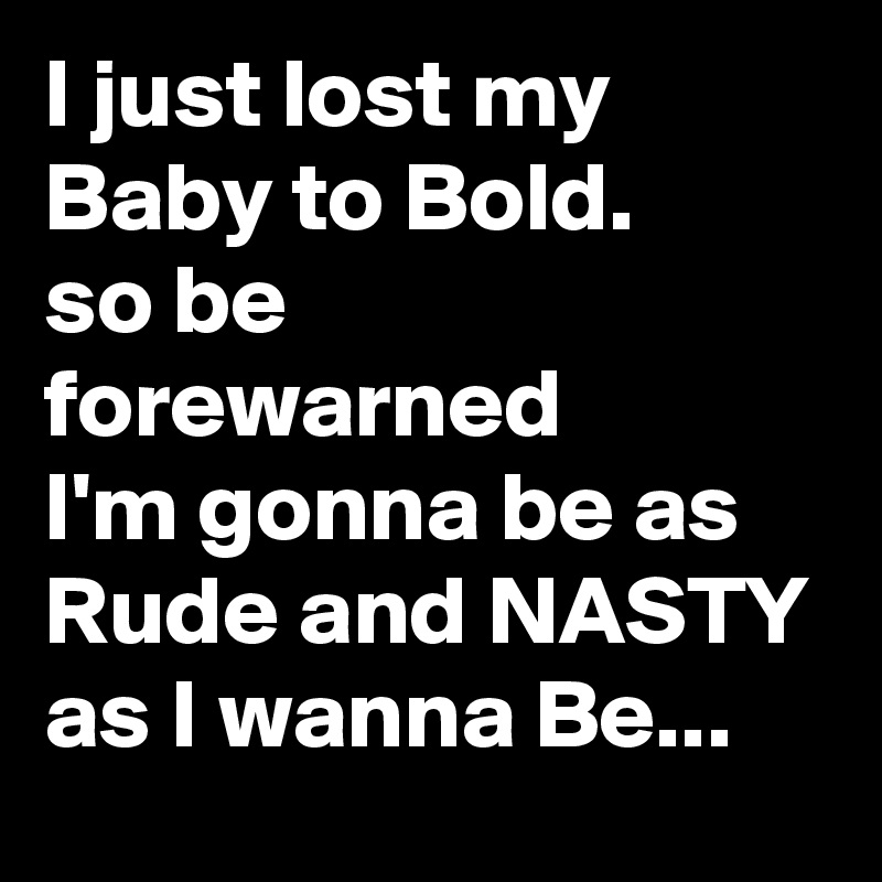 I just lost my Baby to Bold.
so be forewarned
I'm gonna be as Rude and NASTY as I wanna Be...